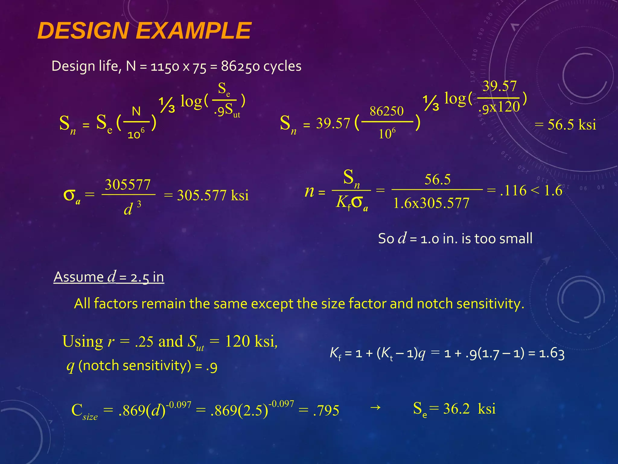 DESIGN EXAMPLE
Design life, N = 1150 x 75 = 86250 cycles
Sn = Se (
N
106
)
⅓ (
Se
.9Sut
)log
Sn = 39.57 (
86250
106
)
⅓ (
39.57
.9x120
)log
= 56.5 ksi
σa =
305577
d 3
= 305.577 ksi n=
Sn
Kfσa
=
56.5
1.6x305.577
= .116 < 1.6
So d = 1.0 in. is too small
Assume d = 2.5 in
All factors remain the same except the size factor and notch sensitivity.
Using r = .25 and Sut = 120 ksi,
q (notch sensitivity) = .9
Kf = 1 + (Kt – 1)q = 1 + .9(1.7 – 1) = 1.63
Csize = .869(d)-0.097
= .869(2.5)
-0.097
= .795 Se = 36.2 ksi→
 