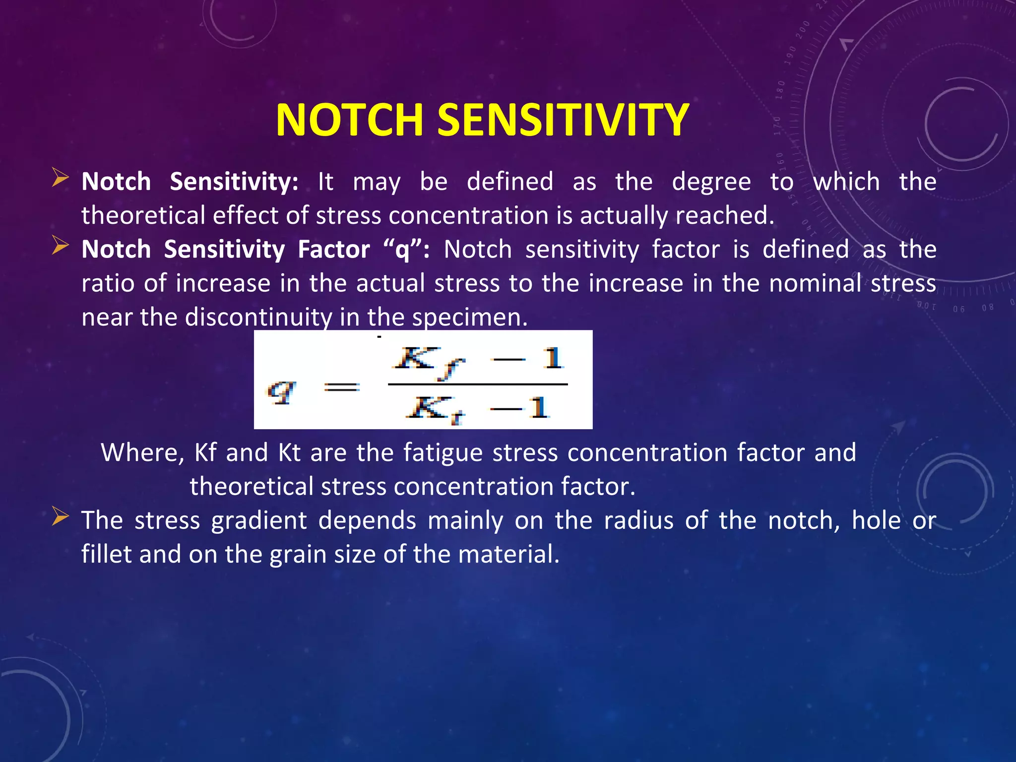 NOTCH SENSITIVITY
 Notch Sensitivity: It may be defined as the degree to which the
theoretical effect of stress concentration is actually reached.
 Notch Sensitivity Factor “q”: Notch sensitivity factor is defined as the
ratio of increase in the actual stress to the increase in the nominal stress
near the discontinuity in the specimen.
Where, Kf and Kt are the fatigue stress concentration factor and
theoretical stress concentration factor.
 The stress gradient depends mainly on the radius of the notch, hole or
fillet and on the grain size of the material.
 