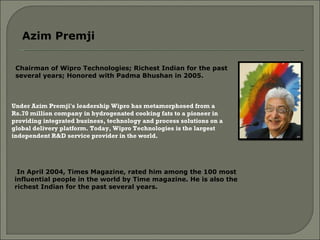 Chairman of Wipro Technologies; Richest Indian for the past several years; Honored with Padma Bhushan in 2005.  Azim Premji  Under Azim Premji's leadership Wipro has metamorphosed from a Rs.70 million company in hydrogenated cooking fats to a pioneer in providing integrated business, technology and process solutions on a global delivery platform. Today, Wipro Technologies is the largest independent R&D service provider in the world.  In April 2004, Times Magazine, rated him among the 100 most influential people in the world by Time magazine. He is also the richest Indian for the past several years.  