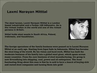 The steel tycoon, Laxmi Narayan Mitttal is a London based industrialist and a Forbes 100 billionaire. He is the richest Indian in the world and one of the richest persons in Britain.  Mittal holds steel assets in South Africa, Poland, Indonesia, and Kazakhstan.  Laxmi Narayan Mitttal  The foreign operations of the family business were passed on to Laxmi Narayan Mittal at an early age. Starting from Ispat Indo in Indonesia, Mittal has become the steel king of the world. By his vision and hard work, Mittal has built the moderate business of his family into a global steel giant, which spans across many countries. From the core business of steel manufacturing, his group is now diversifying into shipping, coal, power and oil enterprises. The most fascinating thing about this man is that he is said to have a knack of buying sick and rusted steel companies and turning them into gold!   