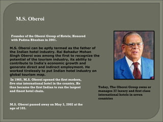 Founder of the Oberoi Group of Hotels; Honored with Padma Bhushan in 2001.  M.S. Oberoi can be aptly termed as the father of the Indian hotel industry. Rai Bahadur Mohan Singh Oberoi was among the first to recognize the potential of the tourism industry, its ability to contribute to India's economic growth and generate direct and indirect employment. He worked tirelessly to put Indian hotel industry on global tourism map.  In 1965, M.S. Oberoi opened the first modern, five star international hotel in the country, He thus became the first Indian to run the largest and finest hotel chain.  Today, The Oberoi Group owns or manages 37 luxury and first class international hotels in seven countries M.S. Oberoi  M.S. Oberoi passed away on May 3, 2002 at the age of 103. 