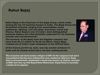 Rahul Bajaj is the Chairman of the Bajaj Group, which ranks among the top 10 business houses in India. The Bajaj Group has diversified interests ranging from automobiles, home appliances, lighting, iron and steel, insurance, travel and finance. Rahul Bajaj is one of India's most distinguished business leaders and internationally respected for his business acumen and entrepreneurial . The recession and stock market collapse of 2001 hit the company hard and it was predicted that the days of Bajaj Auto were numbered. However, Bajaj Auto re-invented itself, established a world-class factory in Chakan, invested in R&D and came up with Bajaj Pulsar Motorcycle. Bajaj Pulsar is currently a leader in its segment. The turnover of the Bajaj Auto the flagship company has risen from Rs.72 million to Rs.46.16 billion. Rahul Bajaj created one of India's best companies in the difficult days of the licence permit raj.   Auto   was top scooter producer in India and its Chetak brand had a 10-year waiting period.  Rahul Bajaj  
