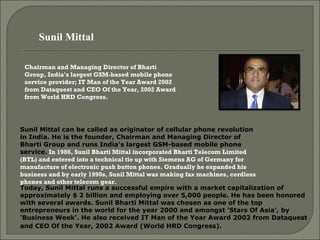 Chairman and Managing Director of Bharti Group, India's largest GSM-based mobile phone service provider; IT Man of the Year Award 2002 from Dataquest and CEO Of the Year, 2002 Award from World HRD Congress. Sunil Mittal can be called as originator of cellular phone revolution in India. He is the founder, Chairman and Managing Director of Bharti Group and runs India's largest GSM-based mobile phone service .  In 1986, Sunil Bharti Mittal incorporated Bharti Telecom Limited (BTL) and entered into a technical tie up with Siemens AG of Germany for manufacture of electronic push button phones. Gradually he expanded his business and by early 1990s, Sunil Mittal was making fax machines, cordless phones and other telecom gear.    Today, Sunil Mittal runs a successful empire with a market capitalization of approximately $ 2 billion and employing over 5,000 people. He has been honored with several awards. Sunil Bharti Mittal was chosen as one of the top entrepreneurs in the world for the year 2000 and amongst 'Stars Of Asia', by 'Business Week'. He also received IT Man of the Year Award 2002 from Dataquest and CEO Of the Year, 2002 Award (World HRD Congress).   Sunil Mittal  