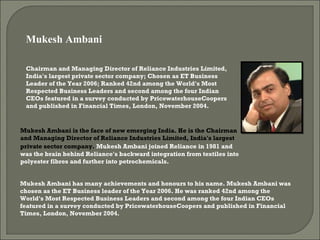 Chairman and Managing Director of Reliance Industries Limited, India's largest private sector company; Chosen as ET Business Leader of the Year 2006; Ranked 42nd among the World's Most Respected Business Leaders and second among the four Indian CEOs featured in a survey conducted by PricewaterhouseCoopers and published in Financial Times, London, November 2004.  Mukesh Ambani is the face of new emerging India. He is the Chairman and Managing Director of Reliance Industries Limited, India's largest private sector company.   Mukesh Ambani joined Reliance in 1981 and was the brain behind Reliance's backward integration from textiles into polyester fibres and further into petrochemicals.  Mukesh Ambani has many achievements and honours to his name. Mukesh Ambani was chosen as the ET Business leader of the Year 2006. He was ranked 42nd among the World's Most Respected Business Leaders and second among the four Indian CEOs featured in a survey conducted by PricewaterhouseCoopers and published in Financial Times, London, November 2004. Mukesh Ambani  