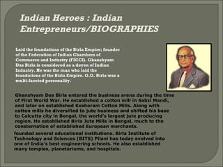 Indian Heroes : Indian Entrepreneurs/BIOGRAPHIES Laid the foundations of the Birla Empire; founder of the Federation of Indian Chambers of Commerce and Industry (FICCI). Ghanshyam Das Birla is considered as a doyen of Indian Industry. He was the man who laid the foundations of the Birla Empire. G.D. Birla was a multi-faceted personality. Ghanshyam Das Birla entered the business arena during the time of First World War. He established a cotton mill in Sabzi Mandi, and later on established Keshoram Cotton Mills. Along with cotton mills he diversified to jute business and shifted his base to Calcutta city in Bengal, the world's largest jute producing region. He established Birla Jute Mills in Bengal, much to the consternation of established European merchants. founded several educational institutions. Birla Institute of Technology and Sciences (BITS) Pilani has today evolved into one of India's best engineering schools. He also established many temples, planetariums, and hospitals. 