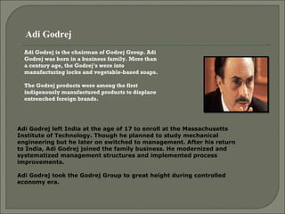 Adi Godrej  Adi Godrej is the chairman of Godrej Group. Adi Godrej was born in a business family. More than a century age, the Godrej's were into manufacturing locks and vegetable-based soaps.  The Godrej products were among the first indigenously manufactured products to displace entrenched foreign brands.  Adi Godrej left India at the age of 17 to enroll at the Massachusetts Institute of Technology. Though he planned to study mechanical engineering but he later on switched to management. After his return to India, Adi Godrej joined the family business. He modernized and systematized management structures and implemented process improvements.  Adi Godrej took the Godrej Group to great height during controlled economy era.  