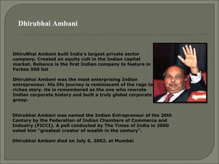 Dhirubhai Ambani DhiruBhai Ambani built India's largest private sector company. Created an equity cult in the Indian capital market. Reliance is the first Indian company to feature in Forbes 500 list  Dhirubhai Ambani was the most enterprising Indian entrepreneur. His life journey is reminiscent of the rags to riches story. He is remembered as the one who rewrote Indian corporate history and built a truly global corporate group.  Dhirubhai Ambani was named the Indian Entrepreneur of the 20th Century by the Federation of Indian Chambers of Commerce and Industry (FICCI). A poll conducted by The Times of India in 2000 voted him "greatest creator of wealth in the century". Dhirubhai Ambani died on July 6, 2002, at Mumbai   