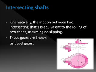 • Kinematically, the motion between two
intersecting shafts is equivalent to the rolling of
two cones, assuming no slipping.
• These gears are known
as bevel gears.
 