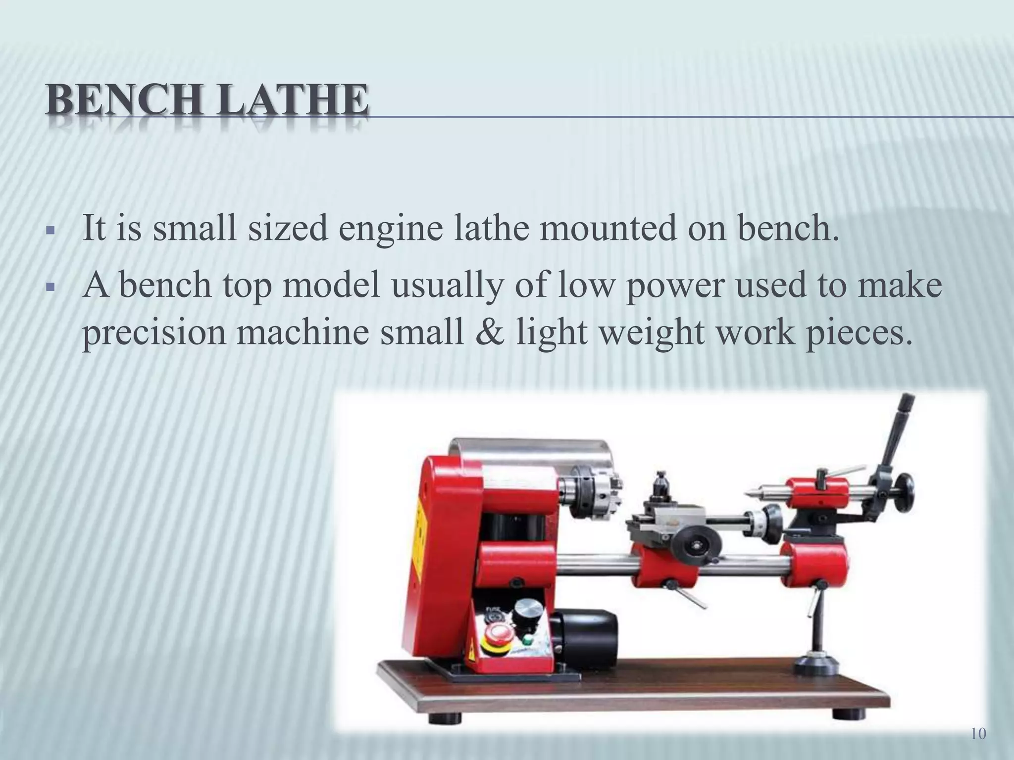 BENCH LATHE
 It is small sized engine lathe mounted on bench.
 A bench top model usually of low power used to make
precision machine small & light weight work pieces.
10
 