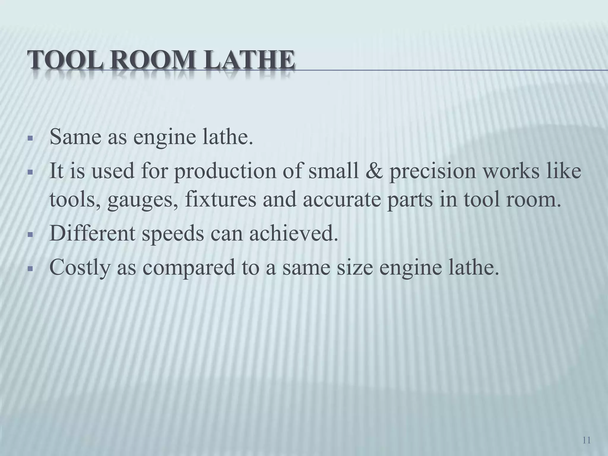 TOOL ROOM LATHE
 Same as engine lathe.
 It is used for production of small & precision works like
tools, gauges, fixtures and accurate parts in tool room.
 Different speeds can achieved.
 Costly as compared to a same size engine lathe.
11
 