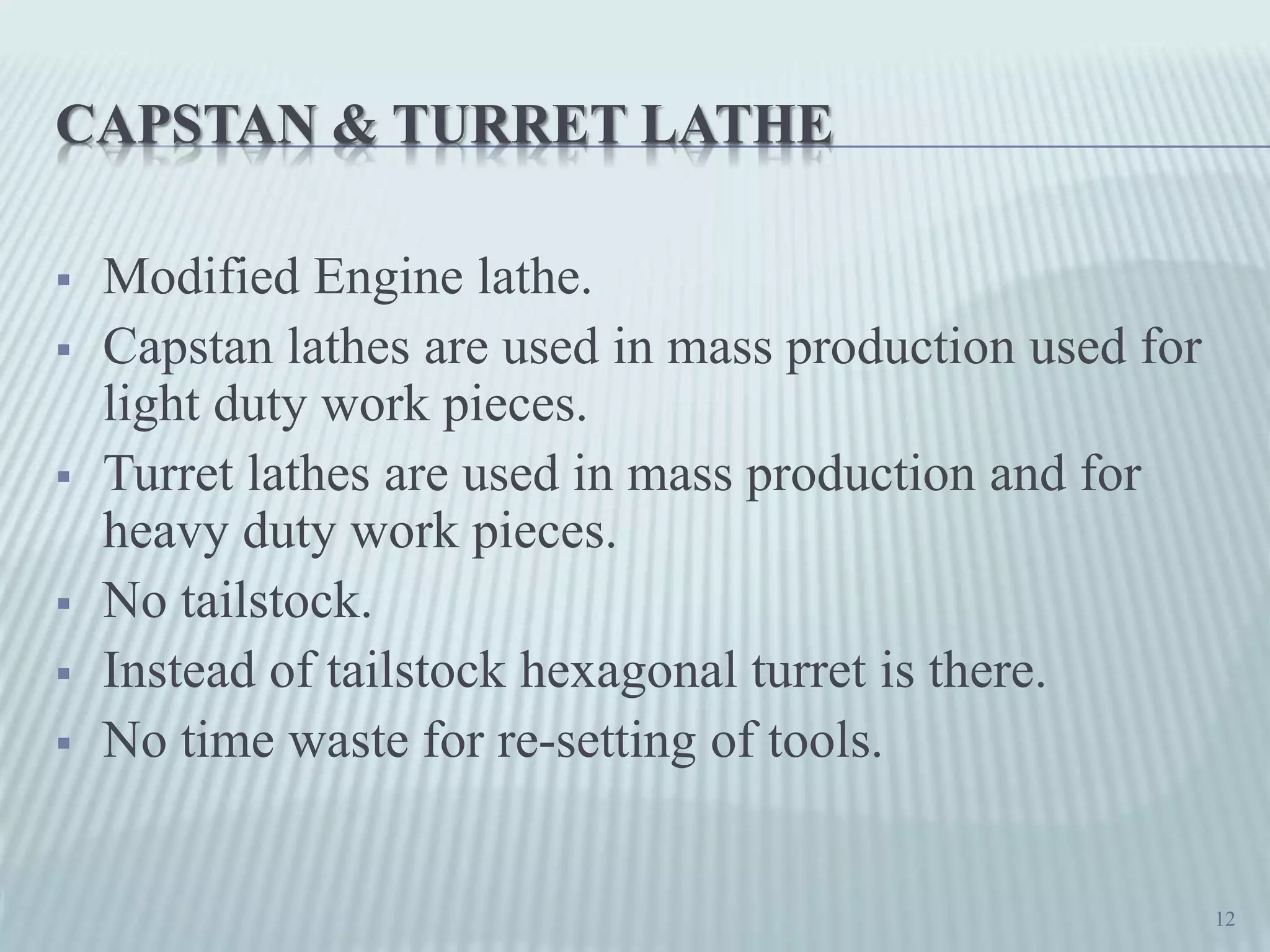 CAPSTAN & TURRET LATHE
 Modified Engine lathe.
 Capstan lathes are used in mass production used for
light duty work pieces.
 Turret lathes are used in mass production and for
heavy duty work pieces.
 No tailstock.
 Instead of tailstock hexagonal turret is there.
 No time waste for re-setting of tools.
12
 