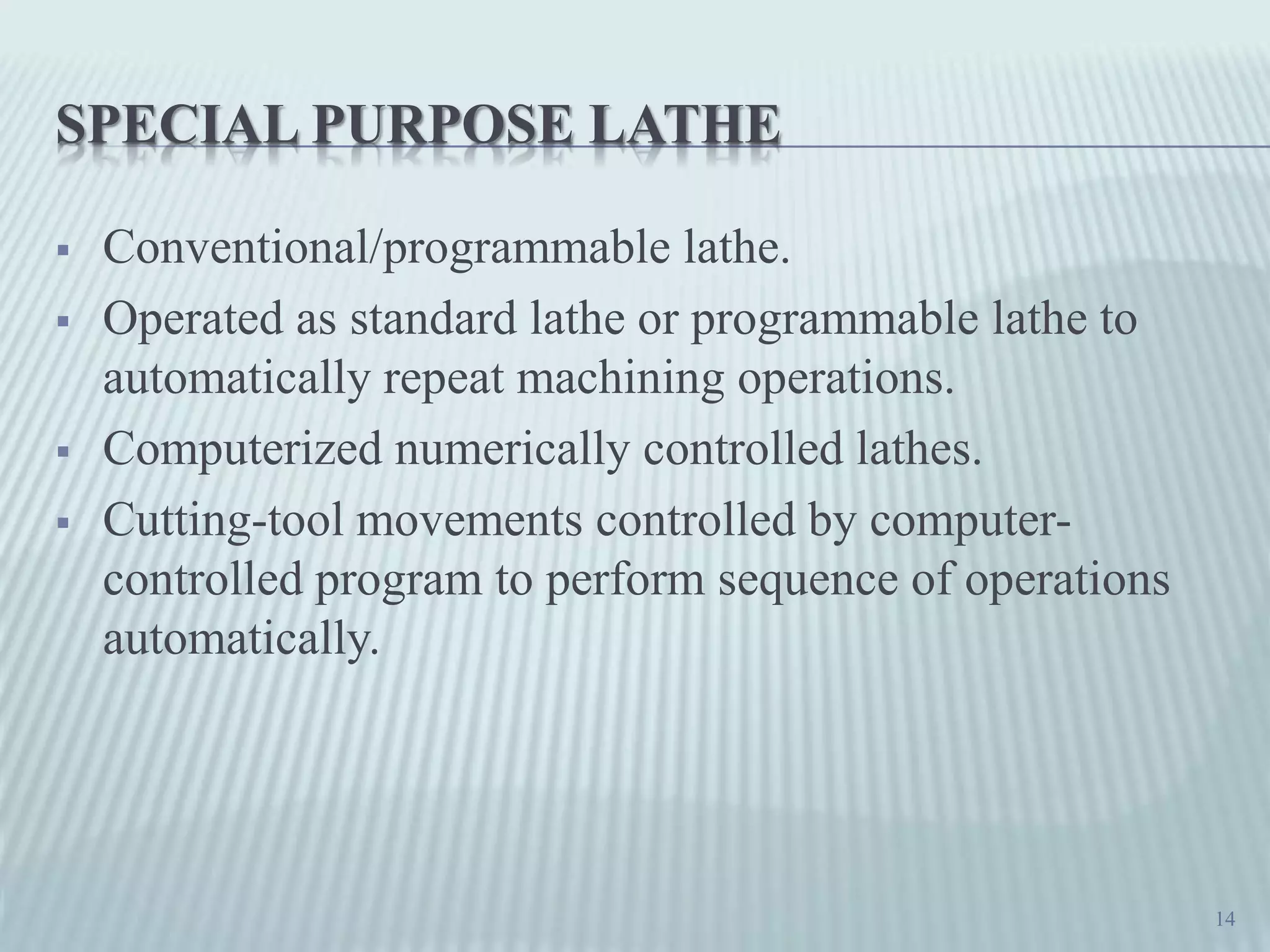 SPECIAL PURPOSE LATHE
 Conventional/programmable lathe.
 Operated as standard lathe or programmable lathe to
automatically repeat machining operations.
 Computerized numerically controlled lathes.
 Cutting-tool movements controlled by computer-
controlled program to perform sequence of operations
automatically.
14
 