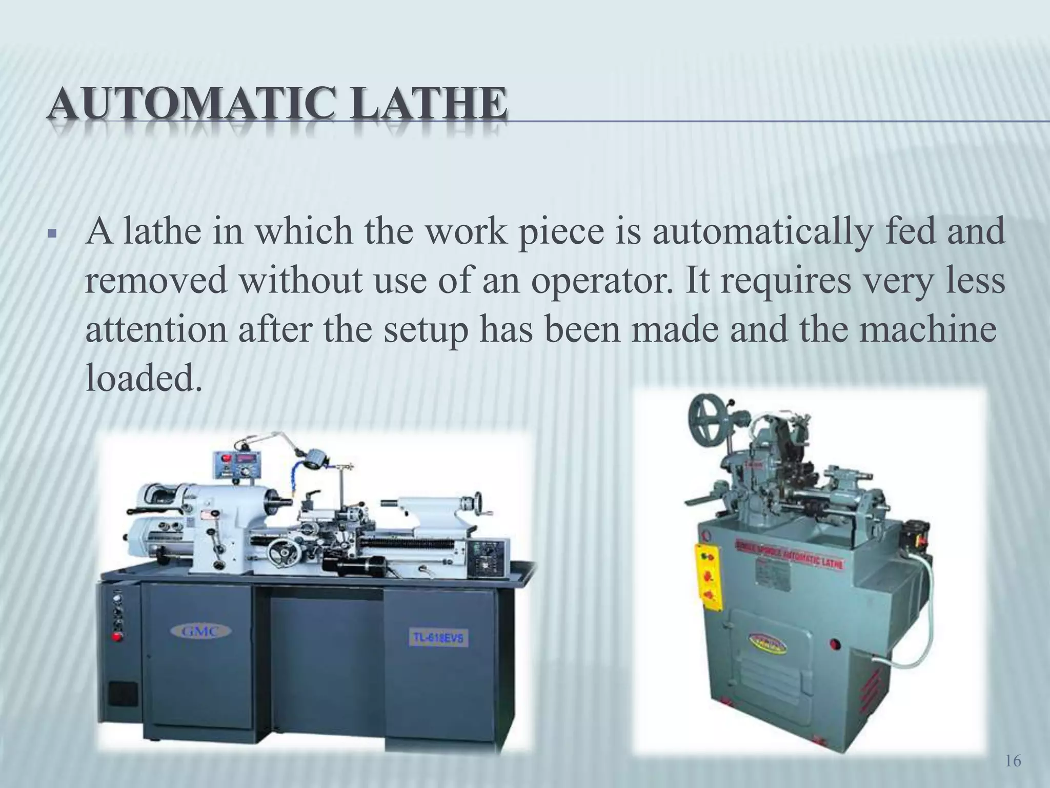 AUTOMATIC LATHE
 A lathe in which the work piece is automatically fed and
removed without use of an operator. It requires very less
attention after the setup has been made and the machine
loaded.
16
 