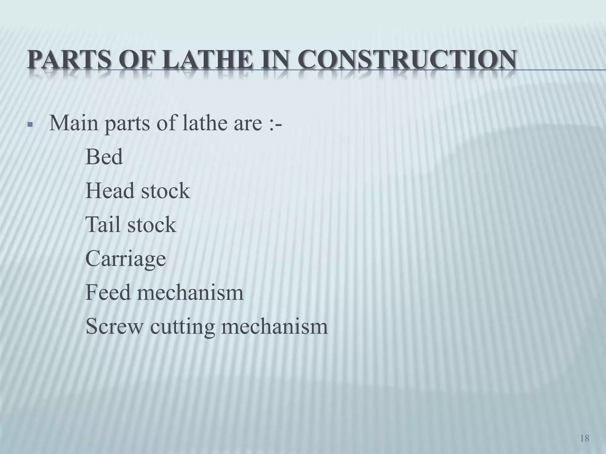 PARTS OF LATHE IN CONSTRUCTION
 Main parts of lathe are :-
Bed
Head stock
Tail stock
Carriage
Feed mechanism
Screw cutting mechanism
18
 
