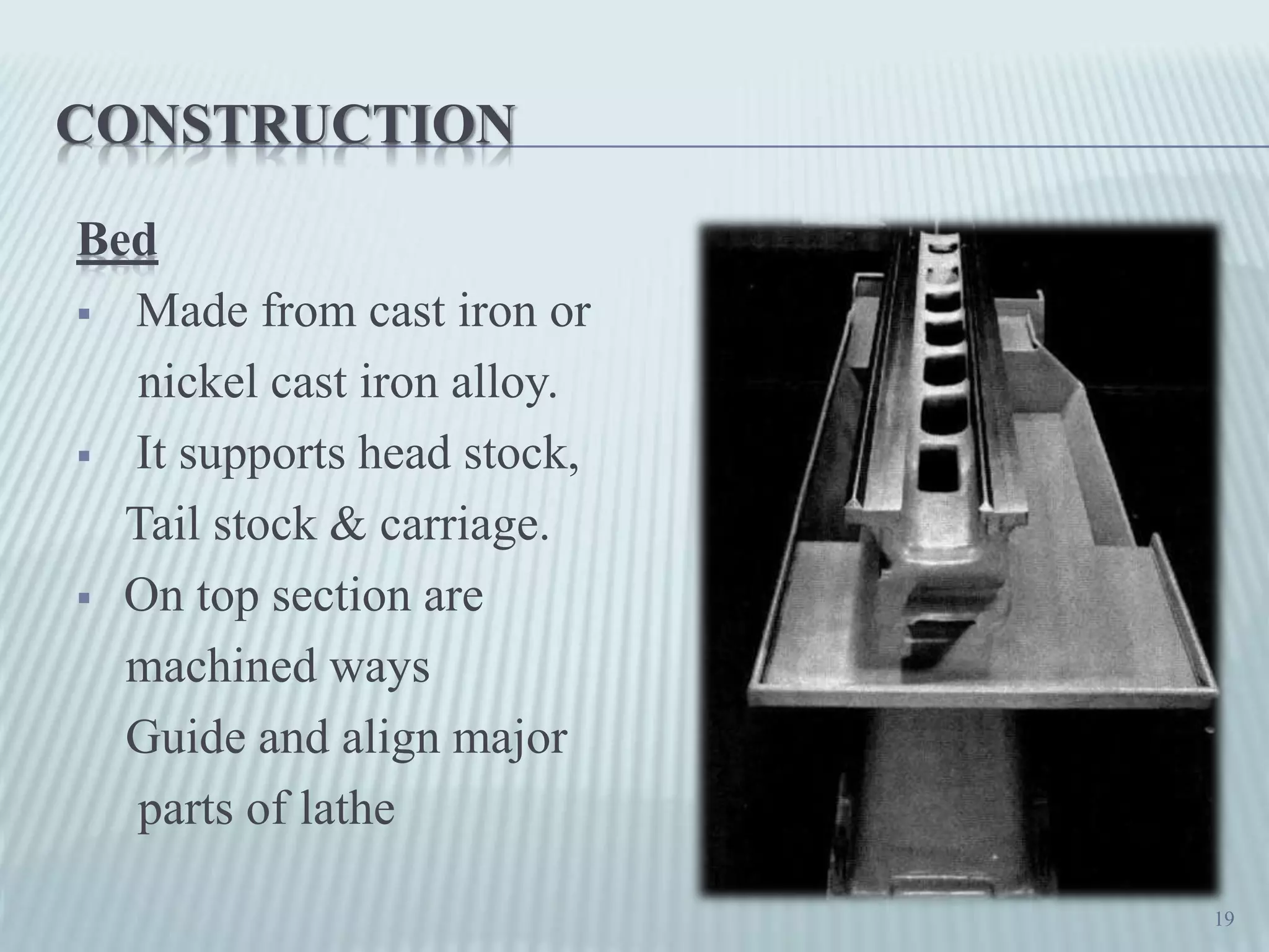 CONSTRUCTION
Bed
 Made from cast iron or
nickel cast iron alloy.
 It supports head stock,
Tail stock & carriage.
 On top section are
machined ways
Guide and align major
parts of lathe
19
 