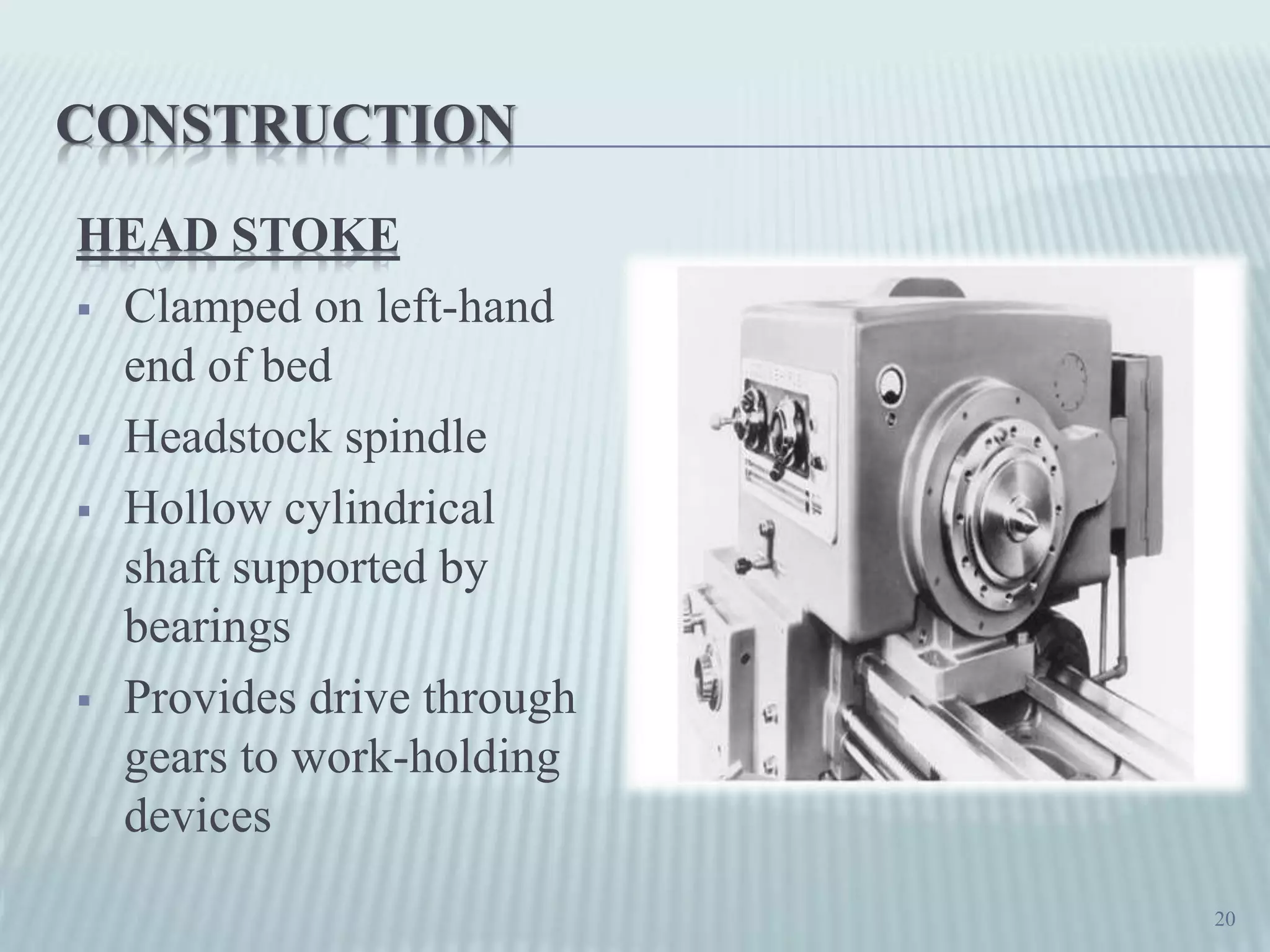 CONSTRUCTION
HEAD STOKE
 Clamped on left-hand
end of bed
 Headstock spindle
 Hollow cylindrical
shaft supported by
bearings
 Provides drive through
gears to work-holding
devices
20
 