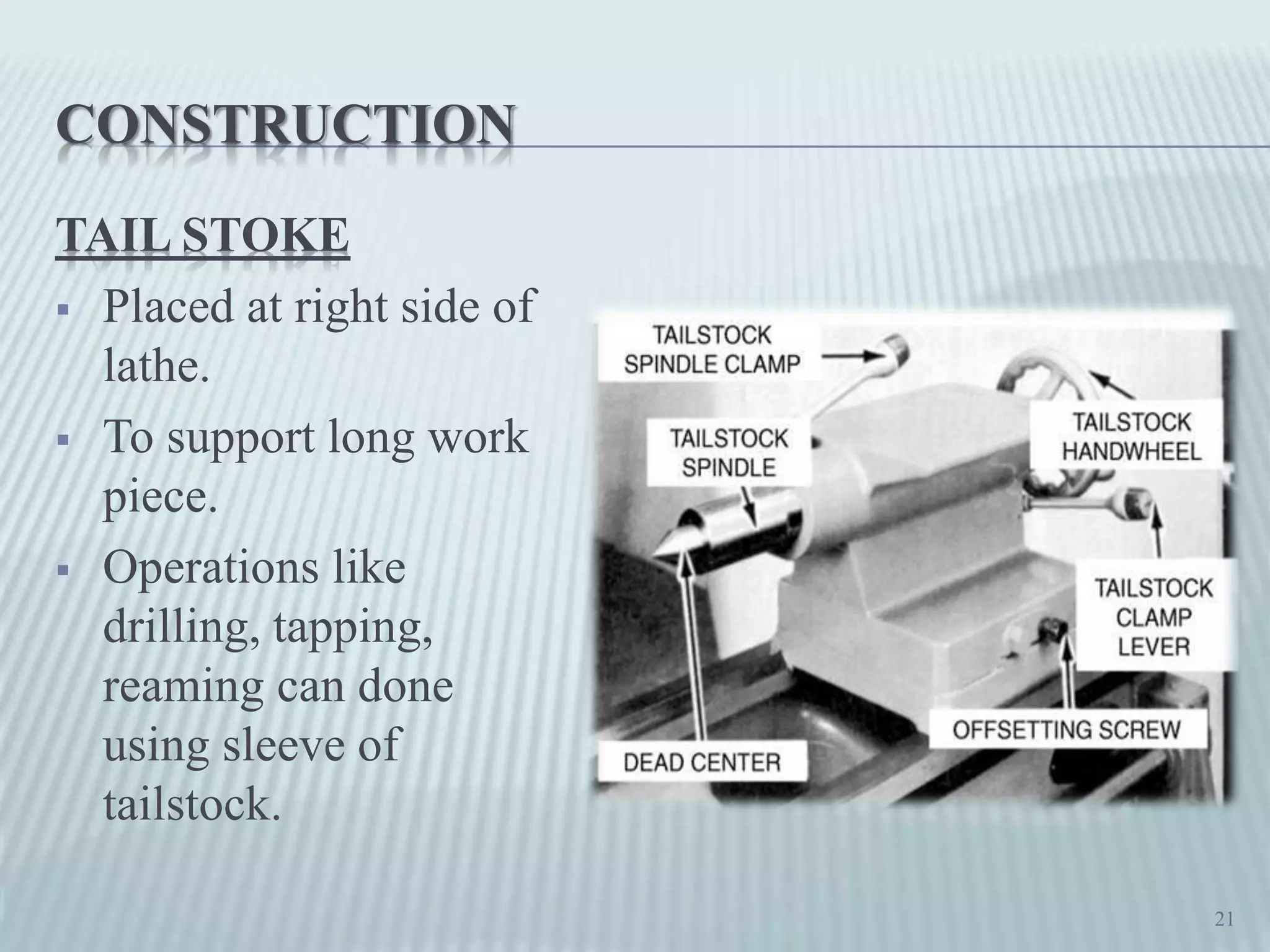 CONSTRUCTION
TAIL STOKE
 Placed at right side of
lathe.
 To support long work
piece.
 Operations like
drilling, tapping,
reaming can done
using sleeve of
tailstock.
21
 