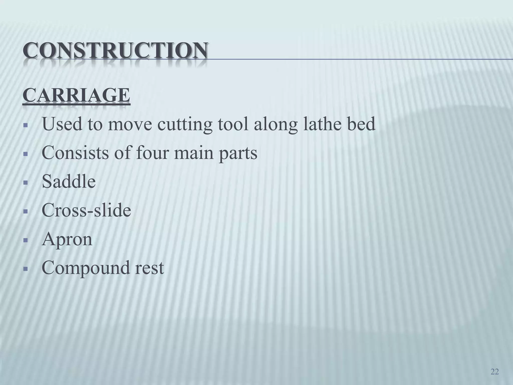 CONSTRUCTION
CARRIAGE
 Used to move cutting tool along lathe bed
 Consists of four main parts
 Saddle
 Cross-slide
 Apron
 Compound rest
22
 