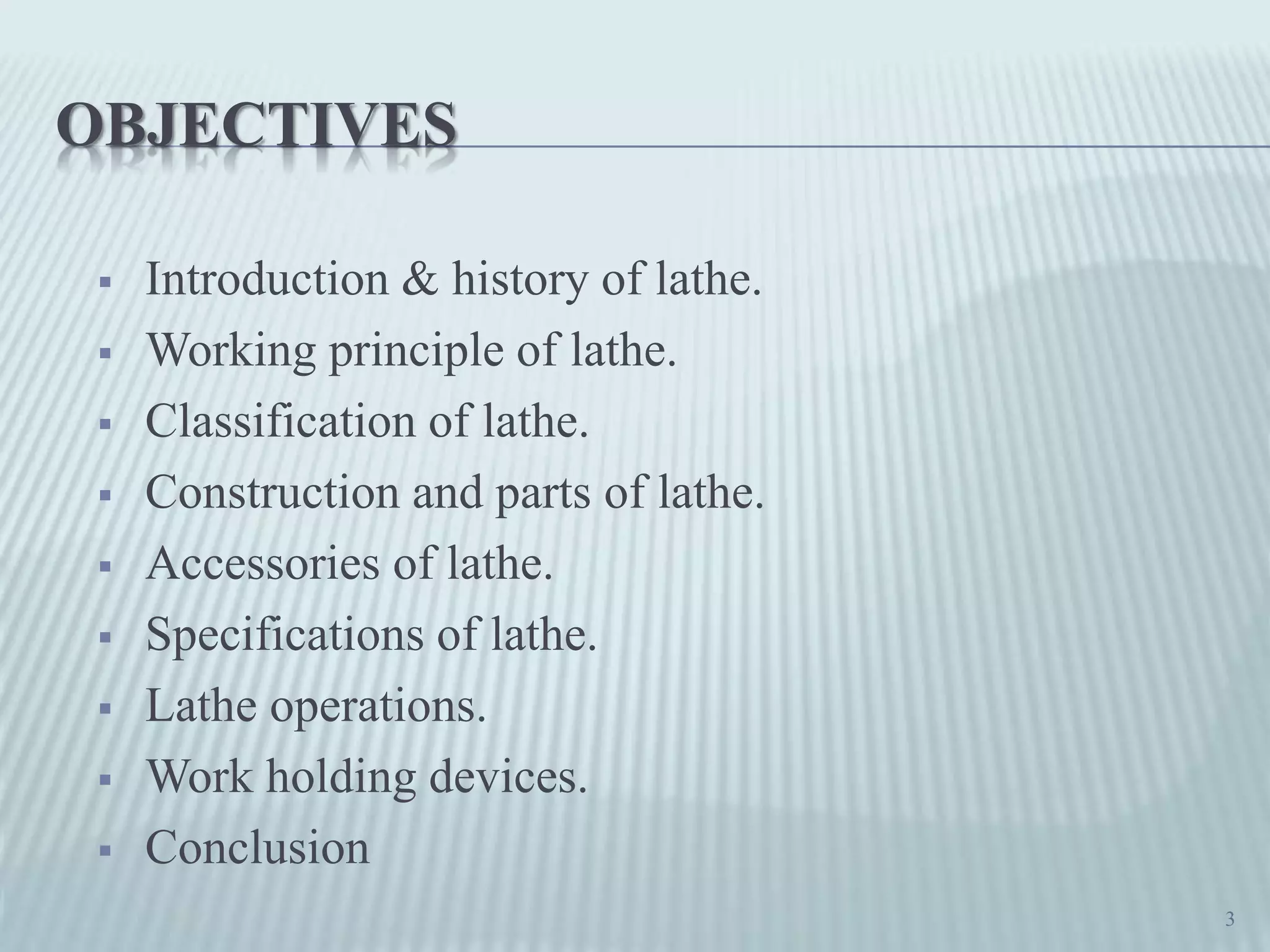 OBJECTIVES
 Introduction & history of lathe.
 Working principle of lathe.
 Classification of lathe.
 Construction and parts of lathe.
 Accessories of lathe.
 Specifications of lathe.
 Lathe operations.
 Work holding devices.
 Conclusion
3
 