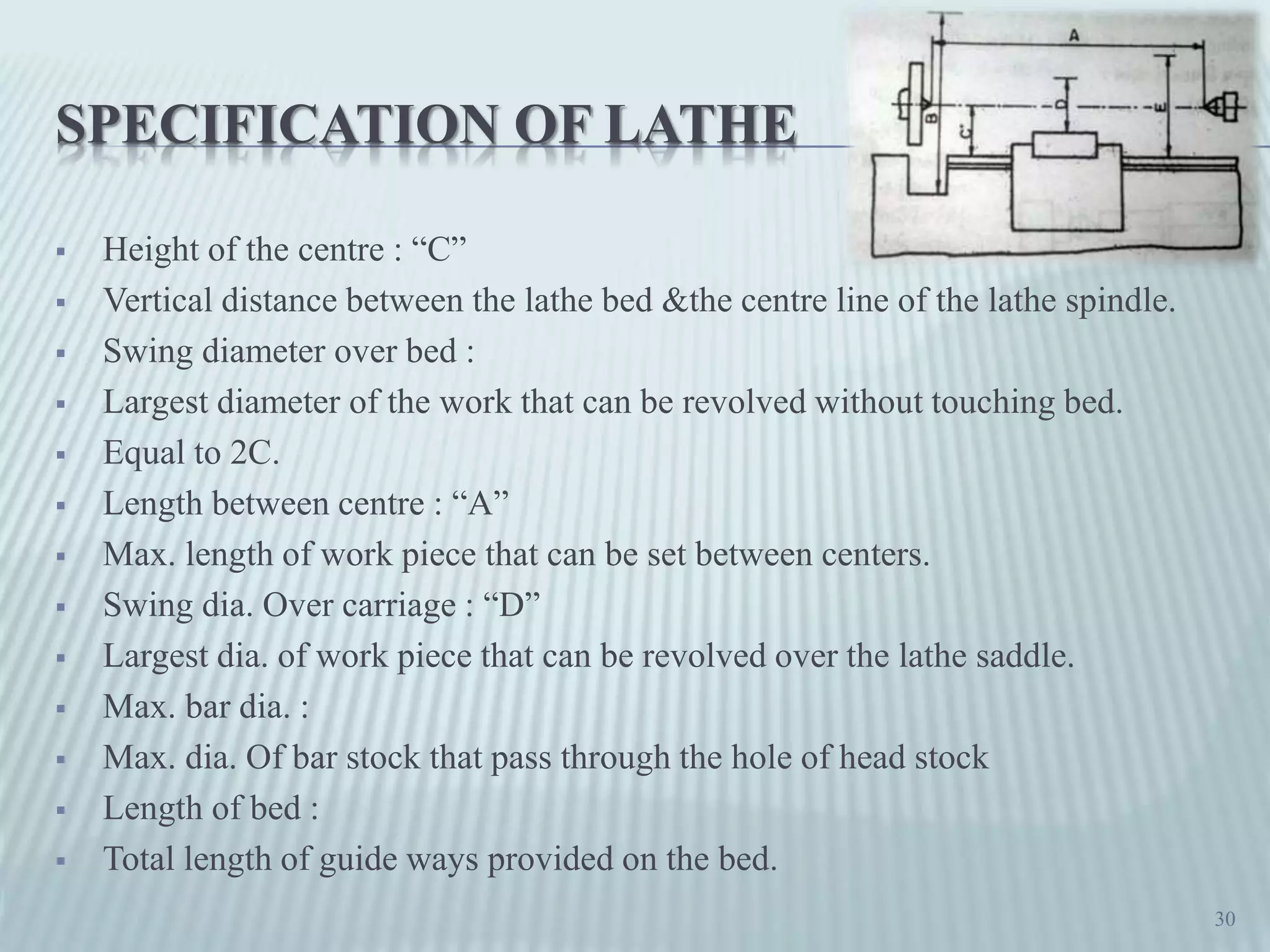 SPECIFICATION OF LATHE
 Height of the centre : “C”
 Vertical distance between the lathe bed &the centre line of the lathe spindle.
 Swing diameter over bed :
 Largest diameter of the work that can be revolved without touching bed.
 Equal to 2C.
 Length between centre : “A”
 Max. length of work piece that can be set between centers.
 Swing dia. Over carriage : “D”
 Largest dia. of work piece that can be revolved over the lathe saddle.
 Max. bar dia. :
 Max. dia. Of bar stock that pass through the hole of head stock
 Length of bed :
 Total length of guide ways provided on the bed.
30
 