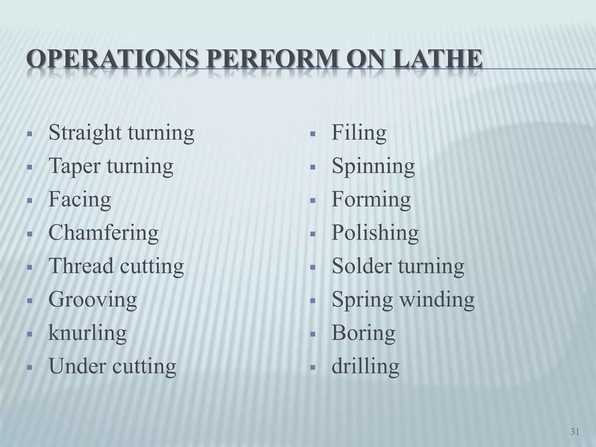 OPERATIONS PERFORM ON LATHE
 Straight turning
 Taper turning
 Facing
 Chamfering
 Thread cutting
 Grooving
 knurling
 Under cutting
 Filing
 Spinning
 Forming
 Polishing
 Solder turning
 Spring winding
 Boring
 drilling
31
 
