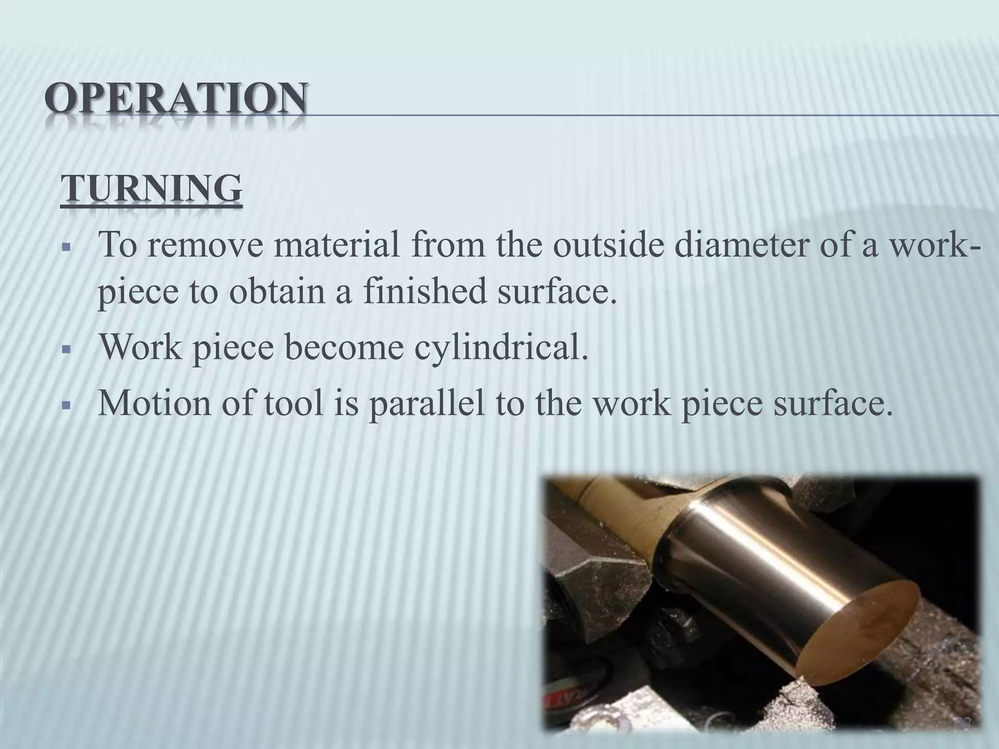 OPERATION
TURNING
 To remove material from the outside diameter of a work-
piece to obtain a finished surface.
 Work piece become cylindrical.
 Motion of tool is parallel to the work piece surface.
32
 