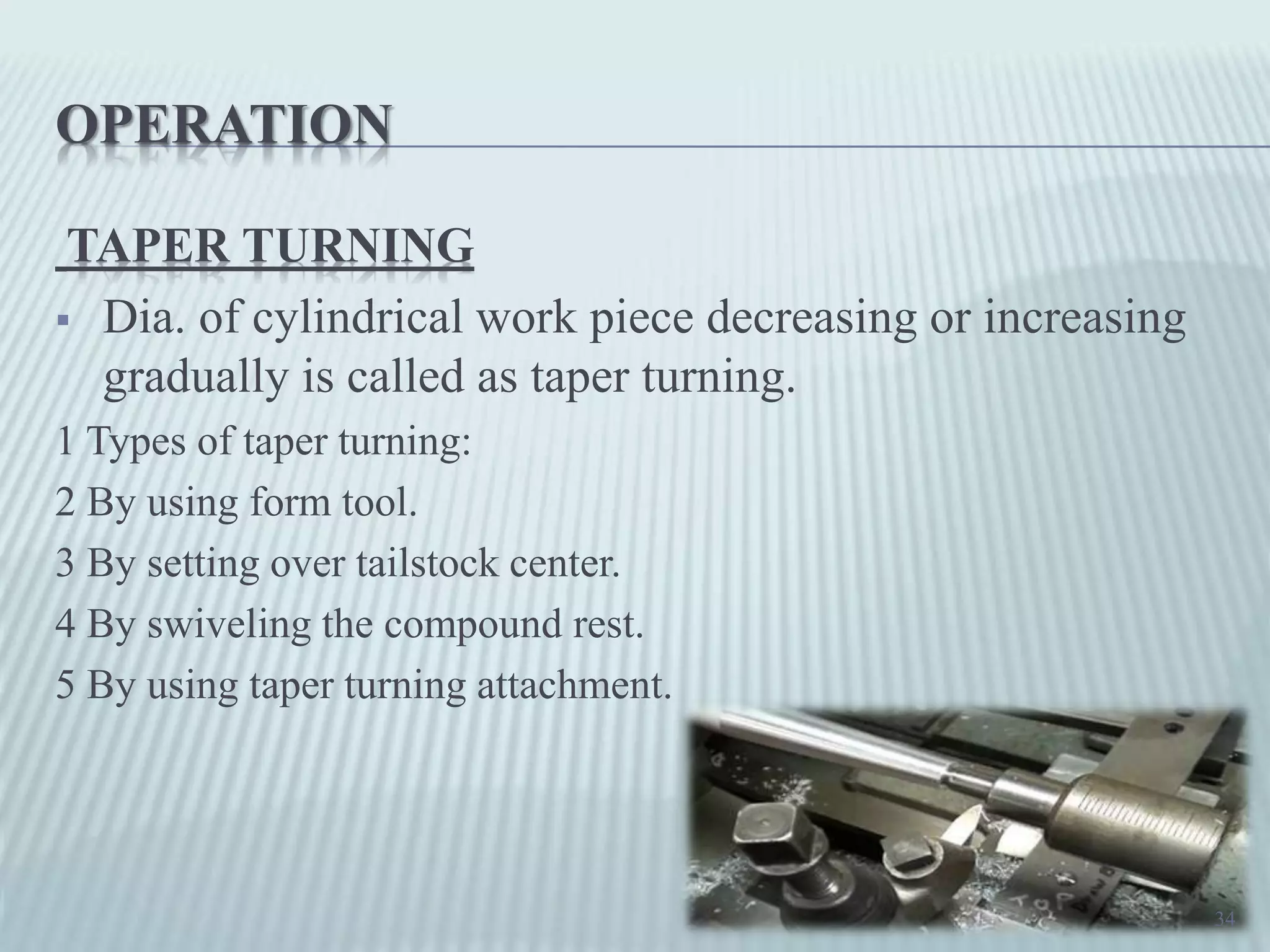 OPERATION
TAPER TURNING
 Dia. of cylindrical work piece decreasing or increasing
gradually is called as taper turning.
1 Types of taper turning:
2 By using form tool.
3 By setting over tailstock center.
4 By swiveling the compound rest.
5 By using taper turning attachment.
34
 