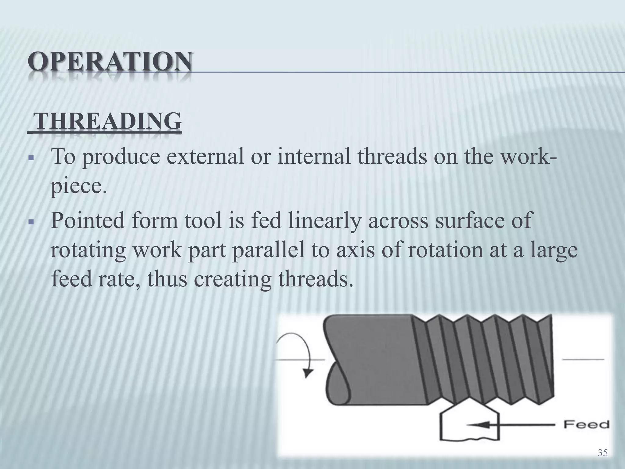 OPERATION
THREADING
 To produce external or internal threads on the work-
piece.
 Pointed form tool is fed linearly across surface of
rotating work part parallel to axis of rotation at a large
feed rate, thus creating threads.
35
 