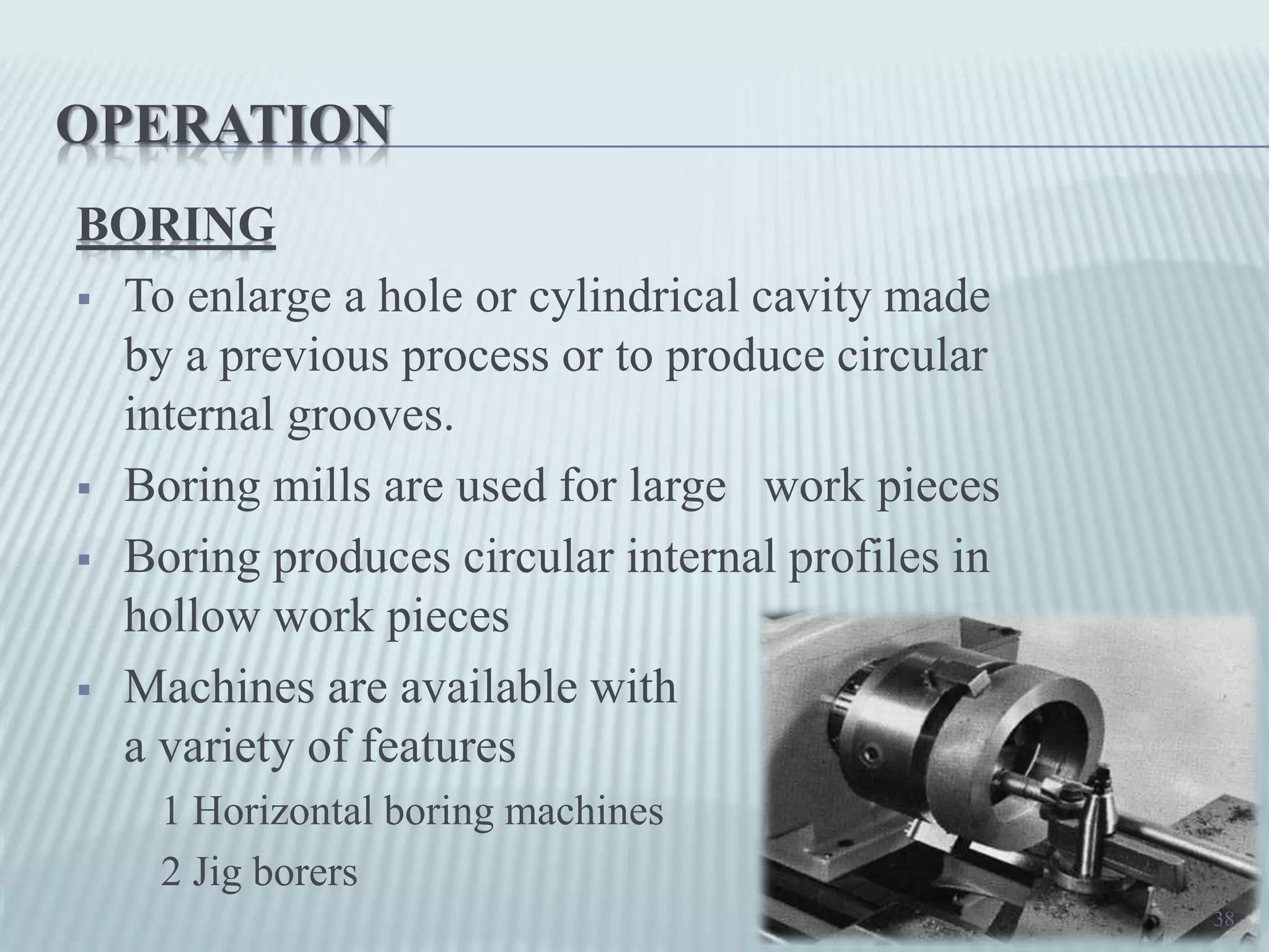 OPERATION
BORING
 To enlarge a hole or cylindrical cavity made
by a previous process or to produce circular
internal grooves.
 Boring mills are used for large work pieces
 Boring produces circular internal profiles in
hollow work pieces
 Machines are available with
a variety of features
1 Horizontal boring machines
2 Jig borers
38
 