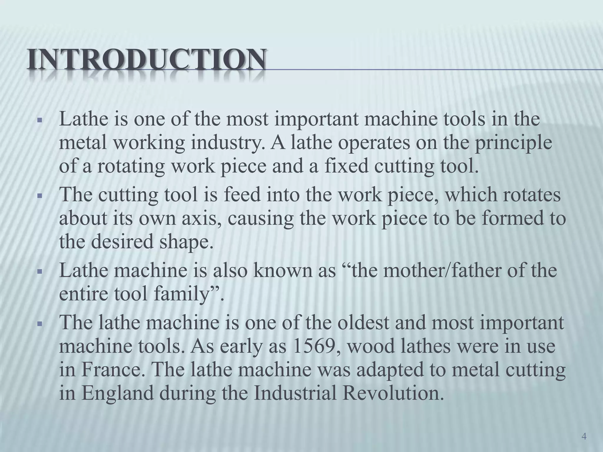 INTRODUCTION
 Lathe is one of the most important machine tools in the
metal working industry. A lathe operates on the principle
of a rotating work piece and a fixed cutting tool.
 The cutting tool is feed into the work piece, which rotates
about its own axis, causing the work piece to be formed to
the desired shape.
 Lathe machine is also known as “the mother/father of the
entire tool family”.
 The lathe machine is one of the oldest and most important
machine tools. As early as 1569, wood lathes were in use
in France. The lathe machine was adapted to metal cutting
in England during the Industrial Revolution.
4
 