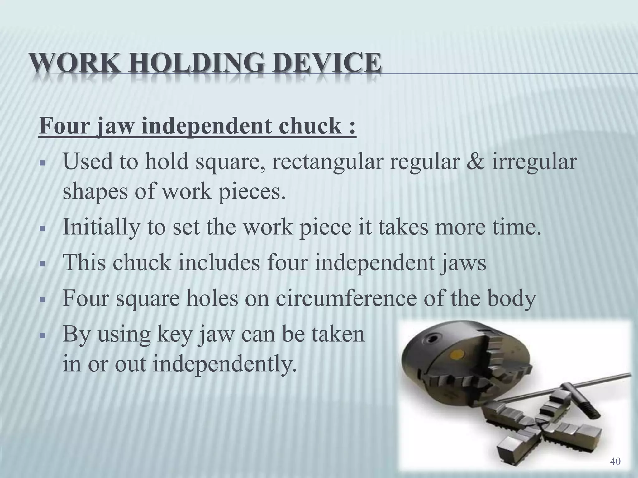 WORK HOLDING DEVICE
Four jaw independent chuck :
 Used to hold square, rectangular regular & irregular
shapes of work pieces.
 Initially to set the work piece it takes more time.
 This chuck includes four independent jaws
 Four square holes on circumference of the body
 By using key jaw can be taken
in or out independently.
40
 