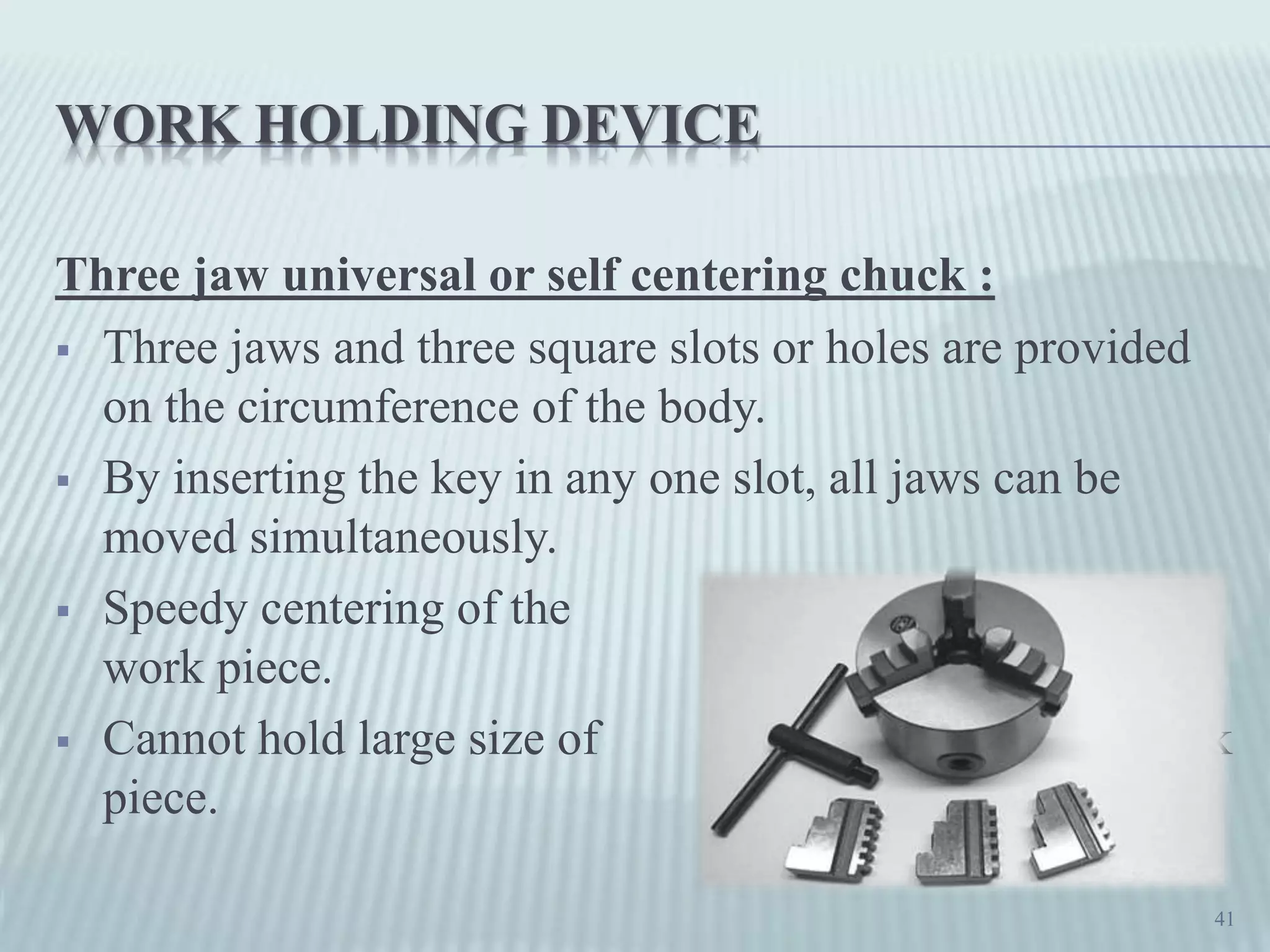 WORK HOLDING DEVICE
Three jaw universal or self centering chuck :
 Three jaws and three square slots or holes are provided
on the circumference of the body.
 By inserting the key in any one slot, all jaws can be
moved simultaneously.
 Speedy centering of the
work piece.
 Cannot hold large size of work
piece.
41
 