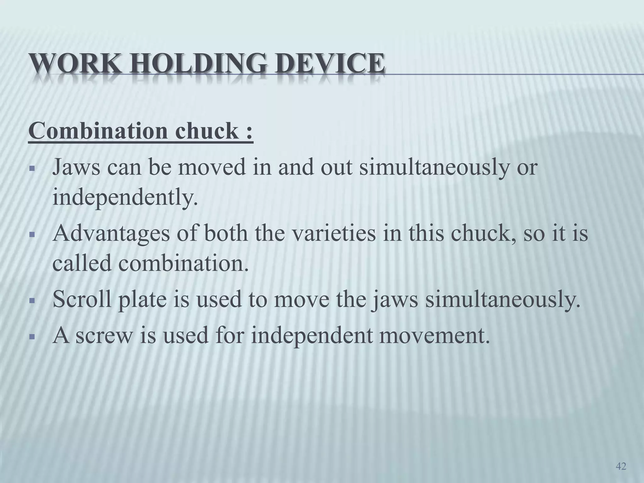 WORK HOLDING DEVICE
Combination chuck :
 Jaws can be moved in and out simultaneously or
independently.
 Advantages of both the varieties in this chuck, so it is
called combination.
 Scroll plate is used to move the jaws simultaneously.
 A screw is used for independent movement.
42
 