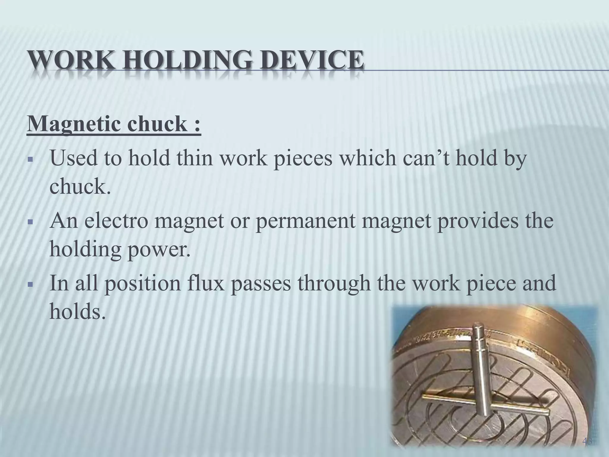 WORK HOLDING DEVICE
Magnetic chuck :
 Used to hold thin work pieces which can’t hold by
chuck.
 An electro magnet or permanent magnet provides the
holding power.
 In all position flux passes through the work piece and
holds.
43
 