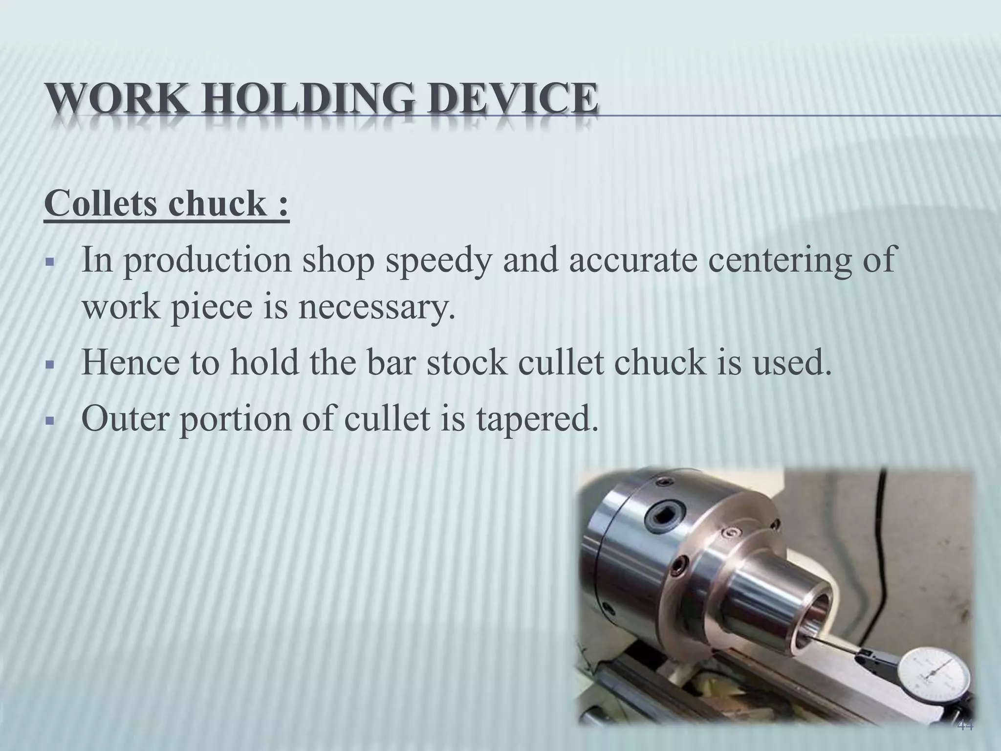 WORK HOLDING DEVICE
Collets chuck :
 In production shop speedy and accurate centering of
work piece is necessary.
 Hence to hold the bar stock cullet chuck is used.
 Outer portion of cullet is tapered.
44
 