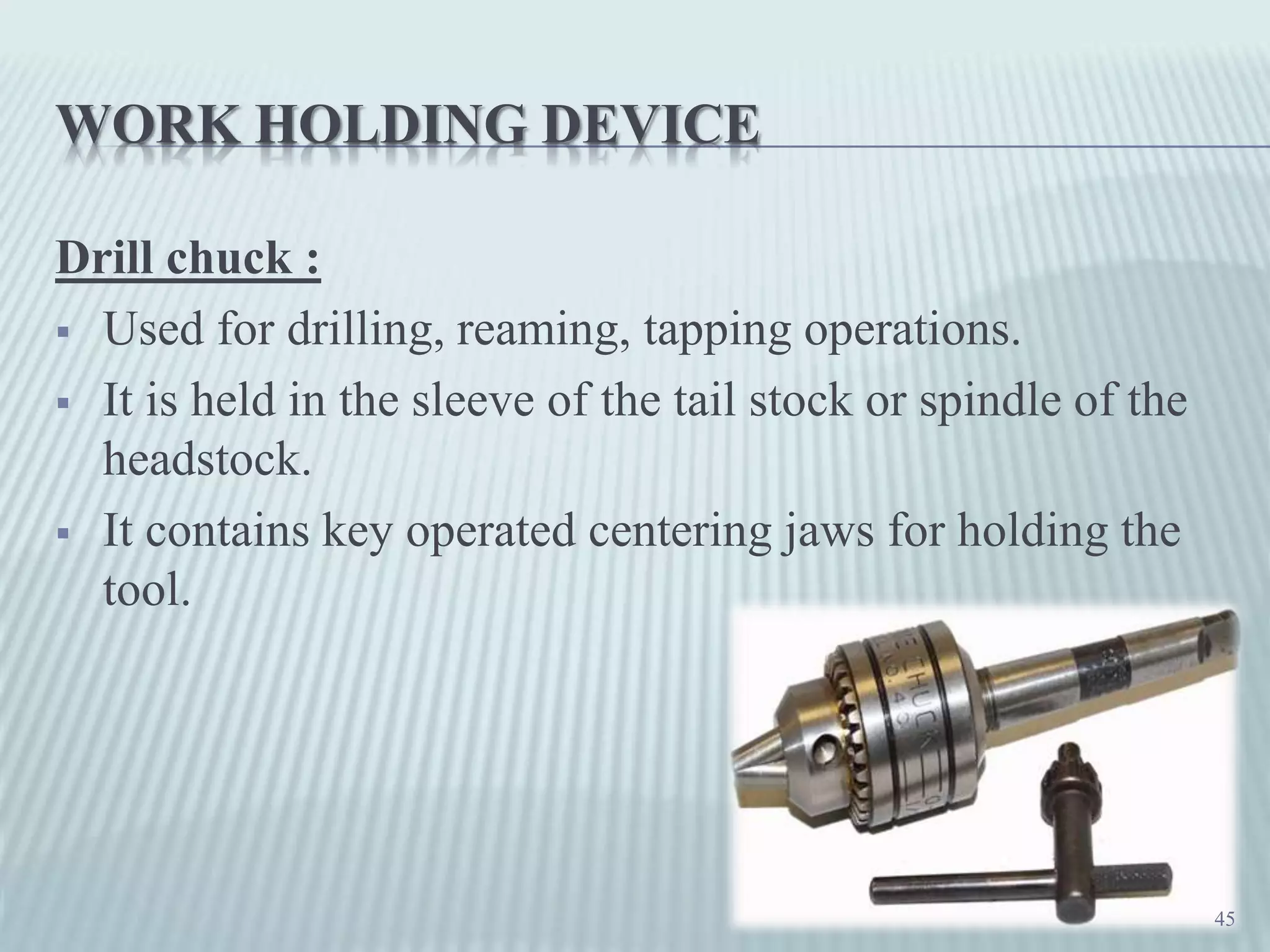 WORK HOLDING DEVICE
Drill chuck :
 Used for drilling, reaming, tapping operations.
 It is held in the sleeve of the tail stock or spindle of the
headstock.
 It contains key operated centering jaws for holding the
tool.
45
 