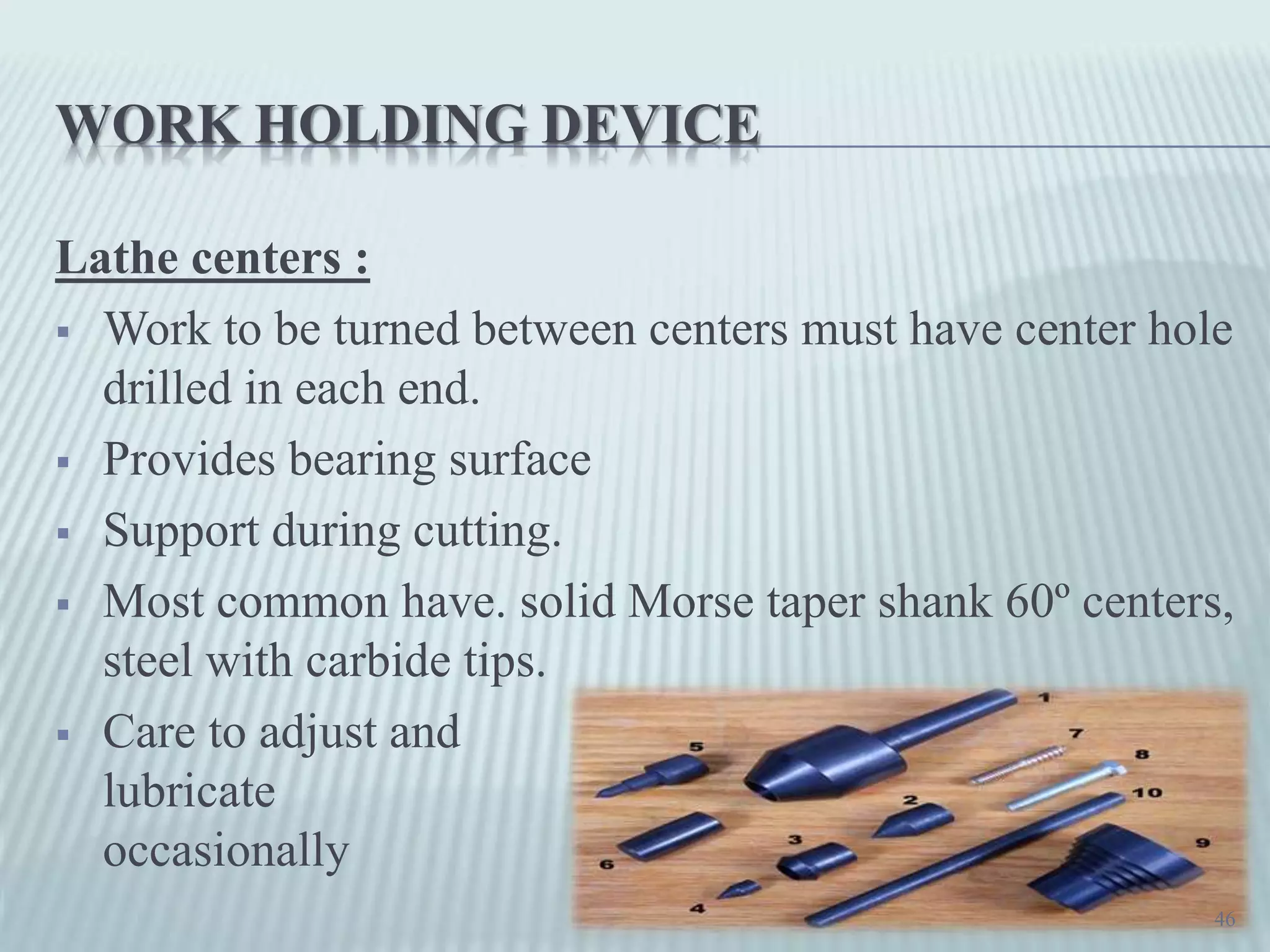 WORK HOLDING DEVICE
Lathe centers :
 Work to be turned between centers must have center hole
drilled in each end.
 Provides bearing surface
 Support during cutting.
 Most common have. solid Morse taper shank 60º centers,
steel with carbide tips.
 Care to adjust and
lubricate
occasionally
46
 