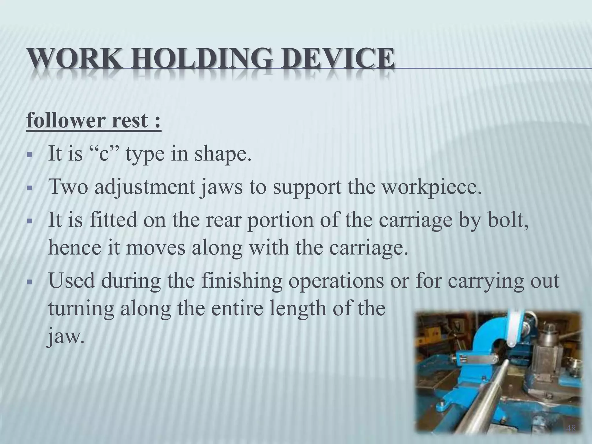 WORK HOLDING DEVICE
follower rest :
 It is “c” type in shape.
 Two adjustment jaws to support the workpiece.
 It is fitted on the rear portion of the carriage by bolt,
hence it moves along with the carriage.
 Used during the finishing operations or for carrying out
turning along the entire length of the
jaw.
48
 