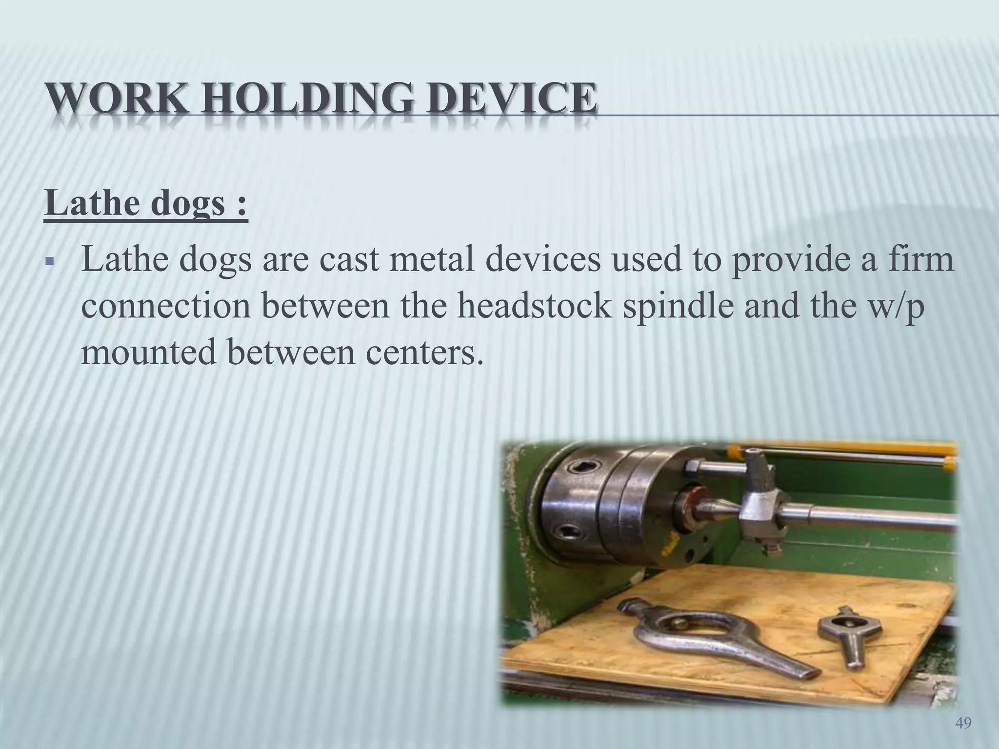 WORK HOLDING DEVICE
Lathe dogs :
 Lathe dogs are cast metal devices used to provide a firm
connection between the headstock spindle and the w/p
mounted between centers.
49
 