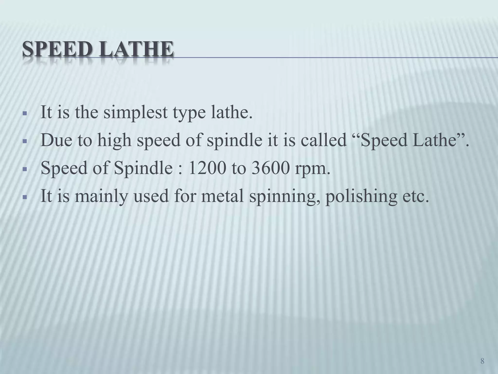 SPEED LATHE
 It is the simplest type lathe.
 Due to high speed of spindle it is called “Speed Lathe”.
 Speed of Spindle : 1200 to 3600 rpm.
 It is mainly used for metal spinning, polishing etc.
8
 