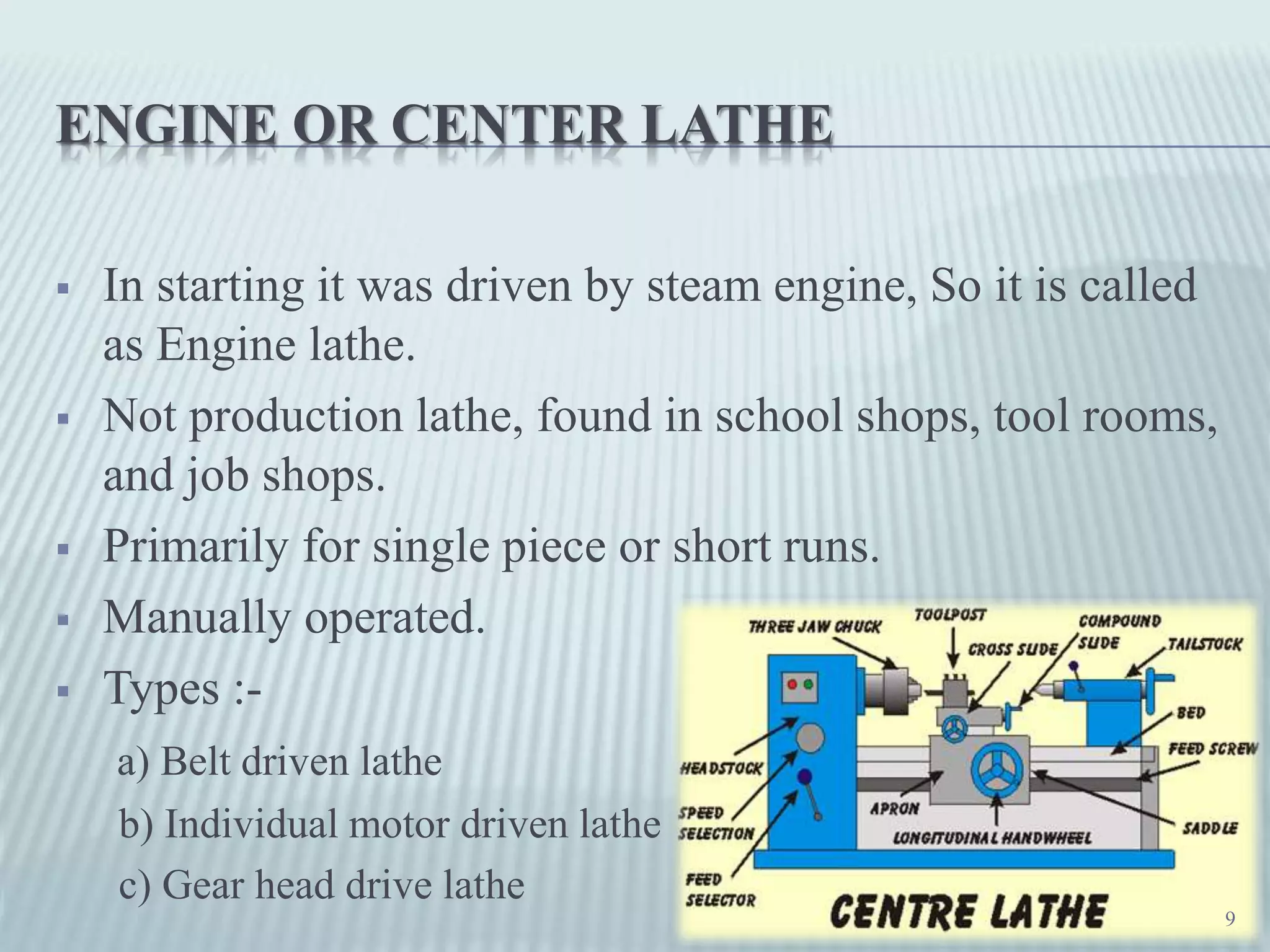 ENGINE OR CENTER LATHE
 In starting it was driven by steam engine, So it is called
as Engine lathe.
 Not production lathe, found in school shops, tool rooms,
and job shops.
 Primarily for single piece or short runs.
 Manually operated.
 Types :-
a) Belt driven lathe
b) Individual motor driven lathe
c) Gear head drive lathe
9
 