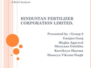 A Brief Analysis




       HINDUSTAN FERTILIZER
       CORPORATION LIMITED.

                   Presented by : Group 8
                            Gunjan Garg
                         Megha Agarwal
                       Shreyans Golchha
                       Kartikeya Sharma
                   Shaurya Vikram Singh
 