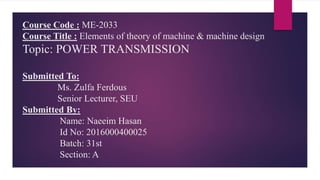 Course Code : ME-2033
Course Title : Elements of theory of machine & machine design
Topic: POWER TRANSMISSION
Submitted To:
Ms. Zulfa Ferdous
Senior Lecturer, SEU
Submitted By:
Name: Naeeim Hasan
Id No: 2016000400025
Batch: 31st
Section: A
 