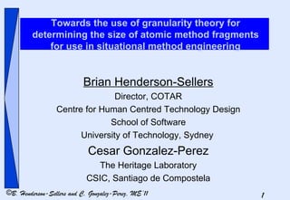 Towards the use of granularity theory for determining the size of atomic method fragments for use in situational method engineering Brian Henderson-Sellers Director, COTAR Centre for Human Centred Technology Design School of Software University of Technology, Sydney   Cesar Gonzalez-Perez The Heritage Laboratory CSIC, Santiago de Compostela 