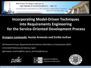 13 th  International Conference on Model Driven Engineering Languages and Systems - MODELS 2010  3rd-8th October, 2010 - Oslo (Norway)  Incorporating Model-Driven  Techniques  in to   Requirements Engineering  for the Service-Oriented  Development  Process Grzegorz Loniewski ,  Ausias Armesto and  Emilio Insfran ISSI Research Group .  Departamento de Sistemas Informáticos y Computación (DSIC) Universi t a t  Politécnica de Valencia , Spain {gloniewski, einsfran}@dsic.upv.es, aarmesto@indra.es 