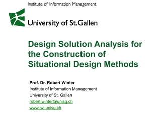 Design Solution Analysis for
the Construction of
Situational Design Methods
Sit ti    l D i M th d

Prof. Dr. Robert Winter
Institute f I f
I tit t of Information Management
                   ti M         t
University of St. Gallen
robert.winter@unisg.ch
  b t i t @ i          h
www.iwi.unisg.ch
 