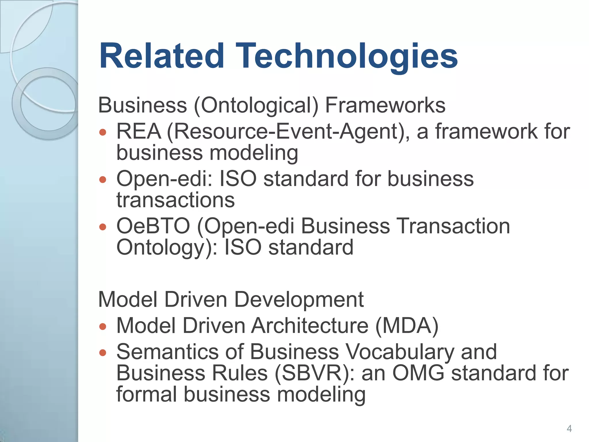 Related TechnologiesBusiness (Ontological) FrameworksREA (Resource-Event-Agent), a framework for business modelingOpen-edi: ISO standard for business transactionsOeBTO (Open-edi Business Transaction Ontology): ISO standardModel Driven DevelopmentModel Driven Architecture (MDA)Semantics of Business Vocabulary and Business Rules (SBVR): an OMG standard for formal business modeling4