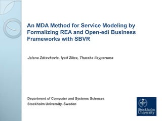 An MDA Method for Service Modeling by Formalizing REA and Open-edi Business Frameworks with SBVR JelenaZdravkovic, IyadZikra, TharakaIlayperuma Department of Computer and Systems Sciences Stockholm University, Sweden 