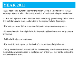 YEAR 2011
• 2011 has been a dynamic year for the Indian Media & Entertainment (M&E)
industry - A year in which the transformation of the industry began to take hold.

• It was also a year of mixed fortunes, with advertising growth being robust in the
first half (January to June), and muted in the second (July to December).

• The long promised digital ecosystem began to impact various segments.

• Film saw benefits from digital distribution with wide releases and early capture
of revenue

• Cable digitization got underway

• The music industry grew on the back of consumption of digital music.

• Going forward as well, the outlook for the economy remains conservative, and
the muted growth rates seen in the latter part of the year may continue into the
first 6 months of 2012.
 