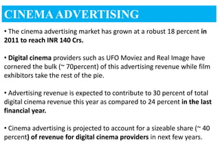 CINEMA ADVERTISING
• The cinema advertising market has grown at a robust 18 percent in
2011 to reach INR 140 Crs.

• Digital cinema providers such as UFO Moviez and Real Image have
cornered the bulk (~ 70percent) of this advertising revenue while film
exhibitors take the rest of the pie.

• Advertising revenue is expected to contribute to 30 percent of total
digital cinema revenue this year as compared to 24 percent in the last
financial year.

• Cinema advertising is projected to account for a sizeable share (~ 40
percent) of revenue for digital cinema providers in next few years.
 